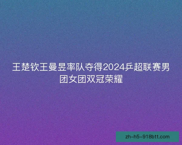 王楚钦王曼昱率队夺得2024乒超联赛男团女团双冠荣耀