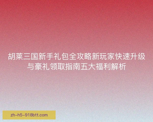胡莱三国新手礼包全攻略新玩家快速升级与豪礼领取指南五大福利解析