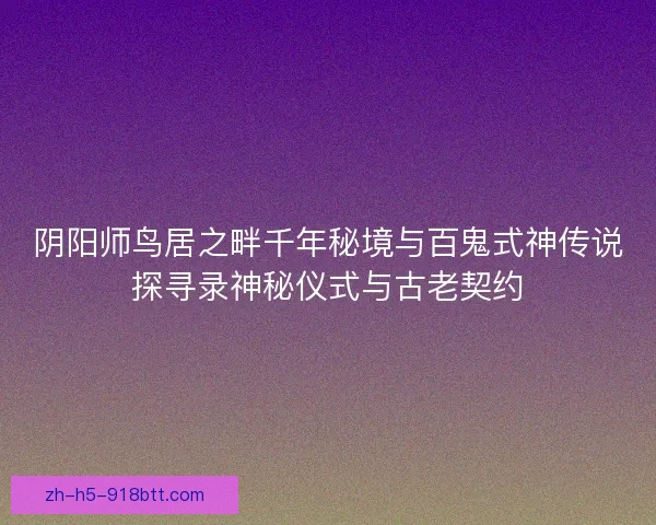 阴阳师鸟居之畔千年秘境与百鬼式神传说探寻录神秘仪式与古老契约