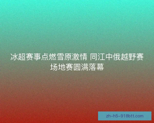冰超赛事点燃雪原激情 同江中俄越野赛场地赛圆满落幕 冰超赛事点燃雪原激情 同江中俄越野赛场地赛圆满落幕