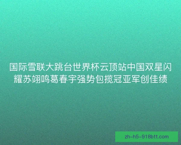 国际雪联大跳台世界杯云顶站中国双星闪耀苏翊鸣葛春宇强势包揽冠亚军创佳绩 国际雪联大跳台世界杯云顶站中国双星闪耀苏翊鸣葛春宇强势包揽冠亚军创佳绩