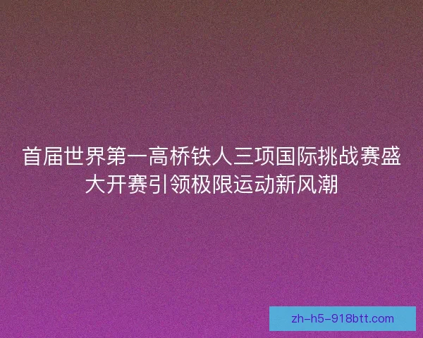 首届世界第一高桥铁人三项国际挑战赛盛大开赛引领极限运动新风潮 首届世界第一高桥铁人三项国际挑战赛盛大开赛引领极限运动新风潮