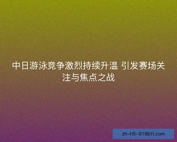 中日游泳竞争激烈持续升温 引发赛场关注与焦点之战 中日游泳竞争激烈持续升温 引发赛场关注与焦点之战